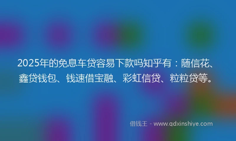 2025年的免息车贷容易下款吗知乎有：随信花、鑫贷钱包、钱速借宝融、彩虹信贷、粒粒贷等。