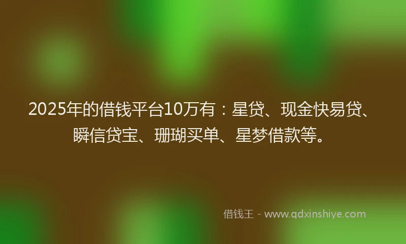 2025年的借钱平台10万有：星贷、现金快易贷、瞬信贷宝、珊瑚买单、星梦借款等。