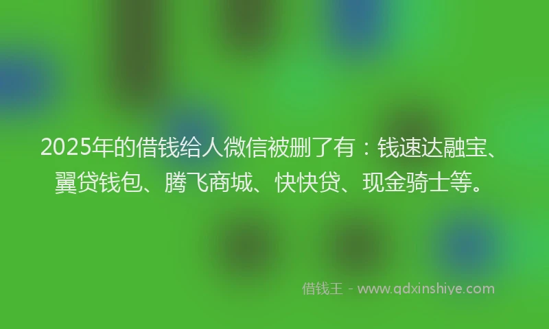 2025年的借钱给人微信被删了有：钱速达融宝、翼贷钱包、腾飞商城、快快贷、现金骑士等。
