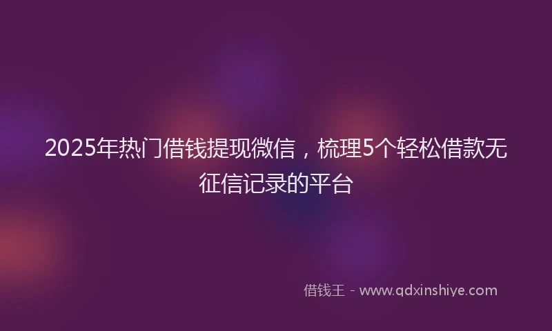 2025年热门借钱提现微信，梳理5个轻松借款无征信记录的平台