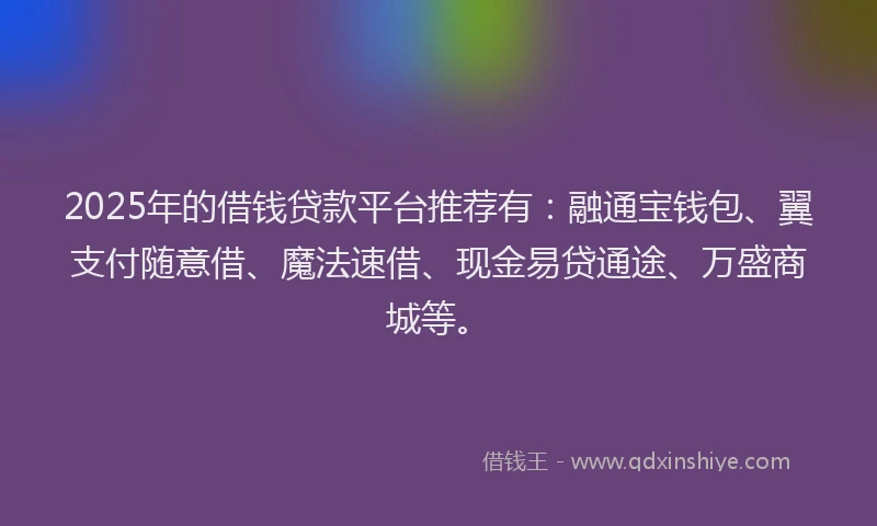 2025年的借钱贷款平台推荐有：融通宝钱包、翼支付随意借、魔法速借、现金易贷通途、万盛商城等。