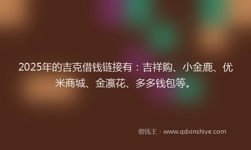 2025年的吉克借钱链接有：吉祥购、小金鹿、优米商城、金瀛花、多多钱包等。