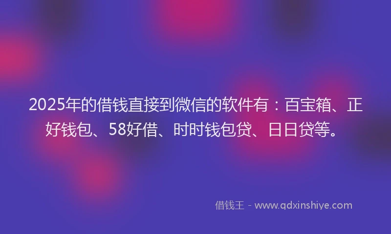 2025年的借钱直接到微信的软件有：百宝箱、正好钱包、58好借、时时钱包贷、日日贷等。