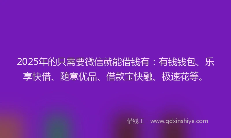 2025年的只需要微信就能借钱有：有钱钱包、乐享快借、随意优品、借款宝快融、极速花等。