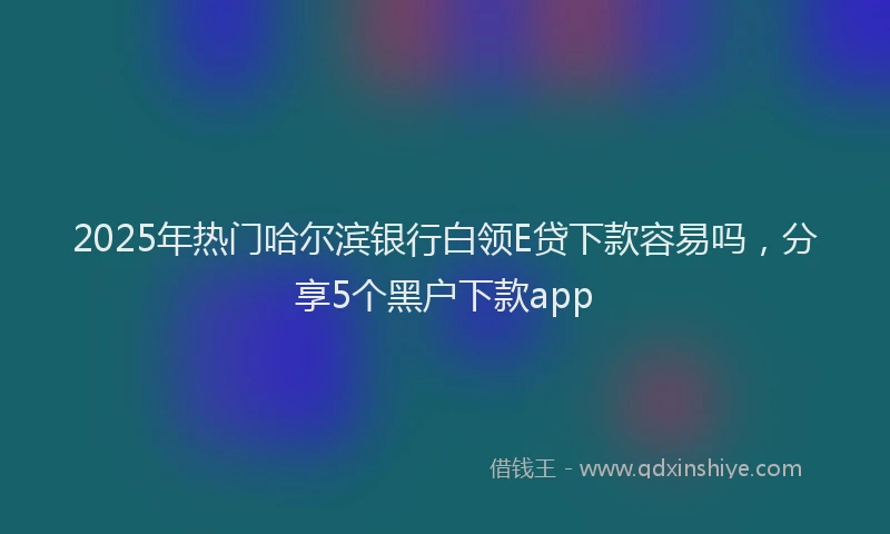 2025年热门哈尔滨银行白领E贷下款容易吗，分享5个黑户下款app
