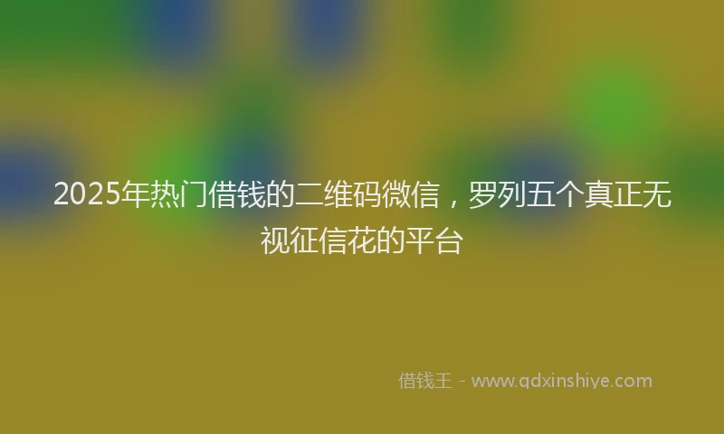 2025年热门借钱的二维码微信，罗列五个真正无视征信花的平台