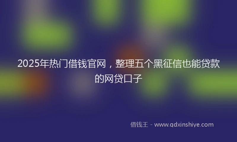 2025年热门借钱官网，整理五个黑征信也能贷款的网贷口子