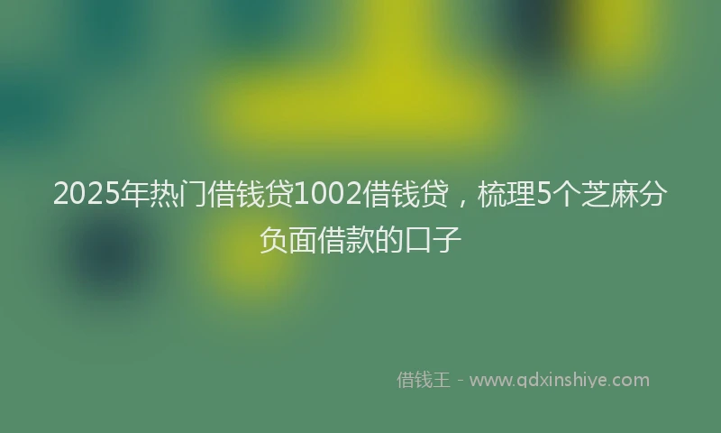 2025年热门借钱贷1002借钱贷，梳理5个芝麻分负面借款的口子