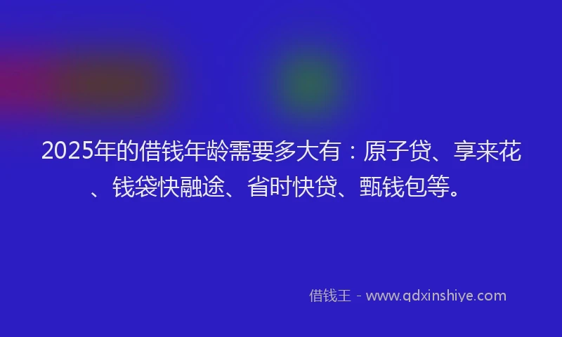 2025年的借钱年龄需要多大有：原子贷、享来花、钱袋快融途、省时快贷、甄钱包等。