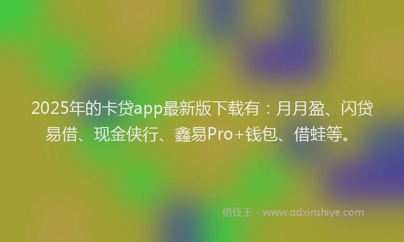 2025年的卡贷app最新版下载有：月月盈、闪贷易借、现金侠行、鑫易Pro+钱包、借蛙等。
