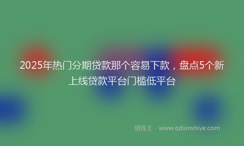 2025年热门分期贷款那个容易下款，盘点5个新上线贷款平台门槛低平台