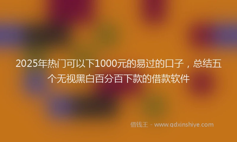 2025年热门可以下1000元的易过的口子，总结五个无视黑白百分百下款的借款软件
