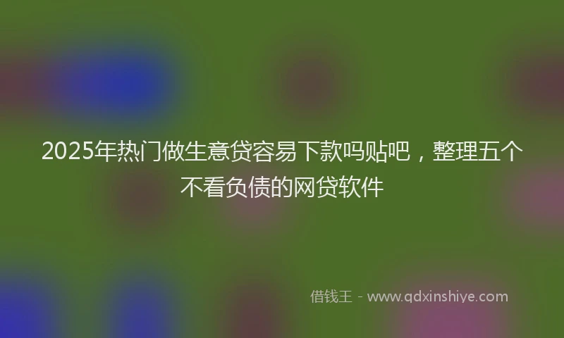 2025年热门做生意贷容易下款吗贴吧，整理五个不看负债的网贷软件