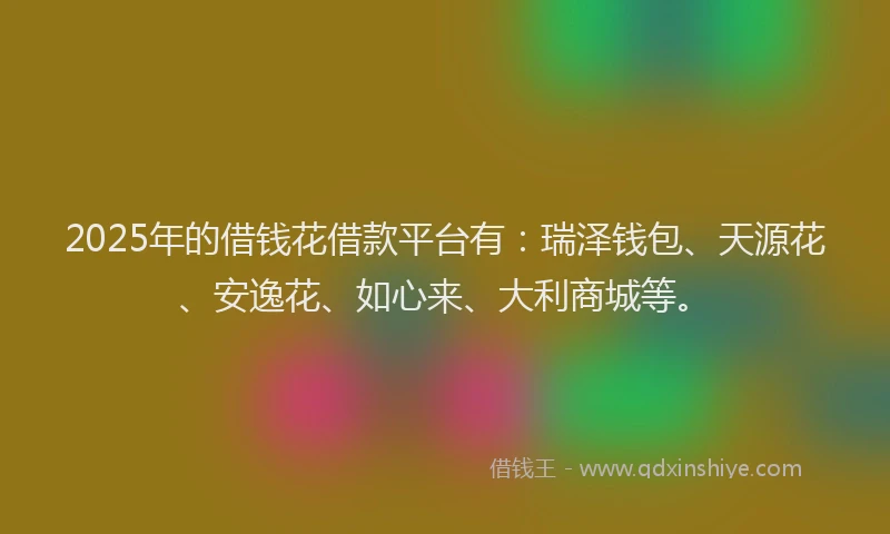 2025年的借钱花借款平台有：瑞泽钱包、天源花、安逸花、如心来、大利商城等。