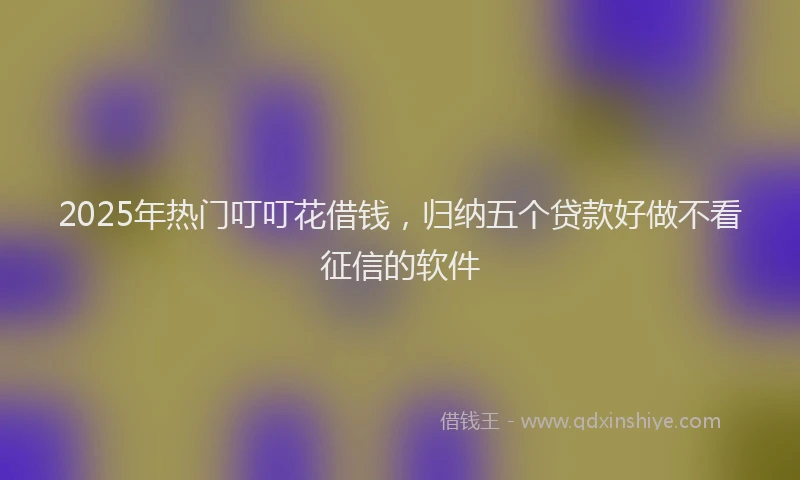 2025年热门叮叮花借钱，归纳五个贷款好做不看征信的软件
