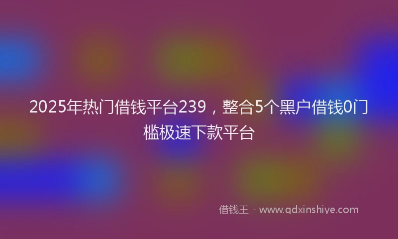 2025年热门借钱平台239，整合5个黑户借钱0门槛极速下款平台