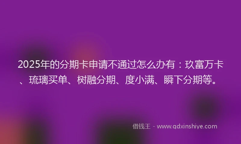 2025年的分期卡申请不通过怎么办有：玖富万卡、琉璃买单、树融分期、度小满、瞬下分期等。