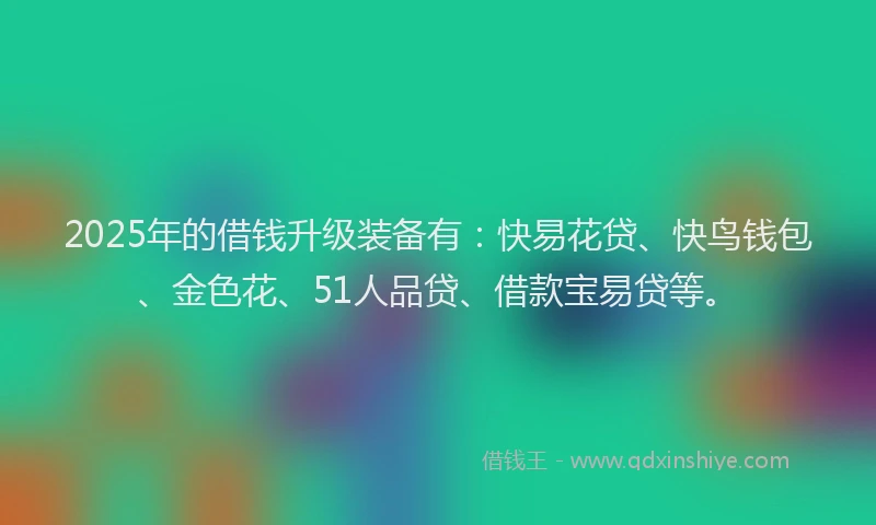 2025年的借钱升级装备有：快易花贷、快鸟钱包、金色花、51人品贷、借款宝易贷等。