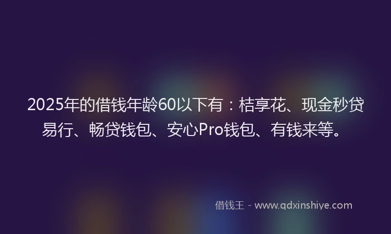 2025年的借钱年龄60以下有：桔享花、现金秒贷易行、畅贷钱包、安心Pro钱包、有钱来等。