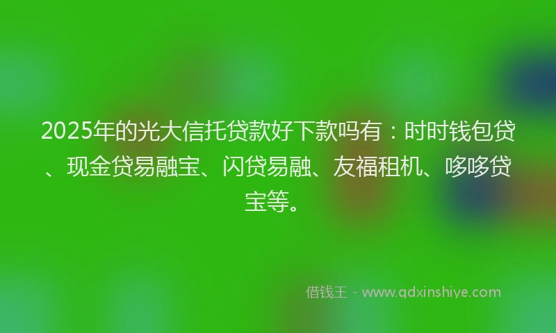 2025年的光大信托贷款好下款吗有：时时钱包贷、现金贷易融宝、闪贷易融、友福租机、哆哆贷宝等。