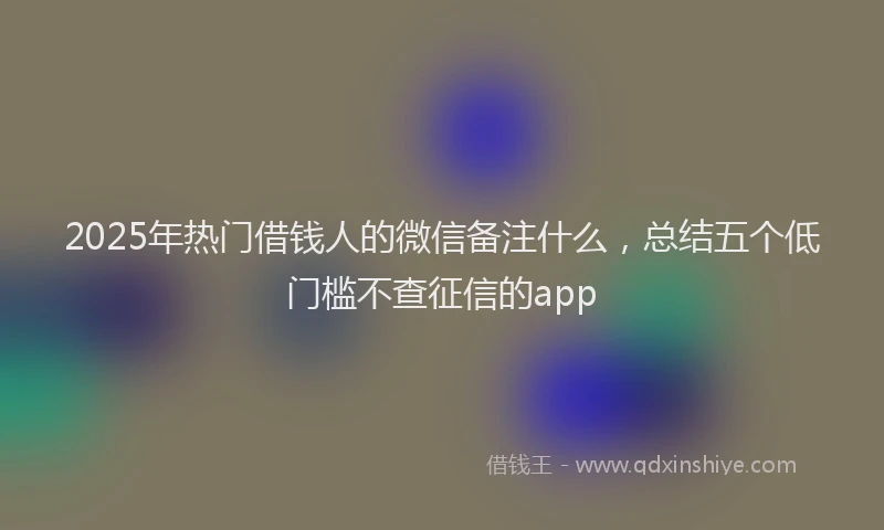 2025年热门借钱人的微信备注什么，总结五个低门槛不查征信的app