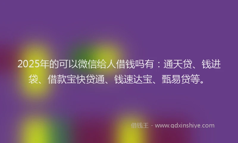 2025年的可以微信给人借钱吗有：通天贷、钱进袋、借款宝快贷通、钱速达宝、甄易贷等。