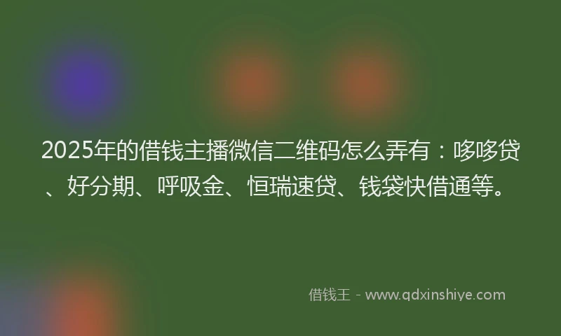 2025年的借钱主播微信二维码怎么弄有：哆哆贷、好分期、呼吸金、恒瑞速贷、钱袋快借通等。