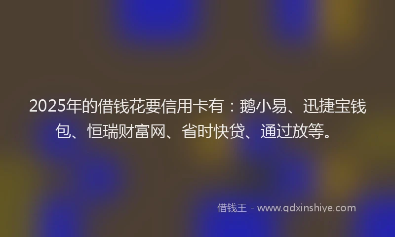 2025年的借钱花要信用卡有：鹅小易、迅捷宝钱包、恒瑞财富网、省时快贷、通过放等。