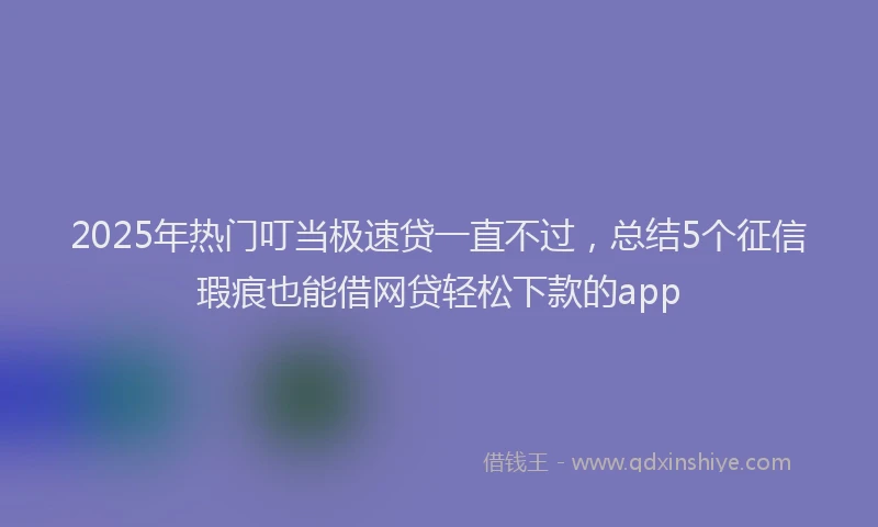 2025年热门叮当极速贷一直不过，总结5个征信瑕疵也能借网贷轻松下款的app