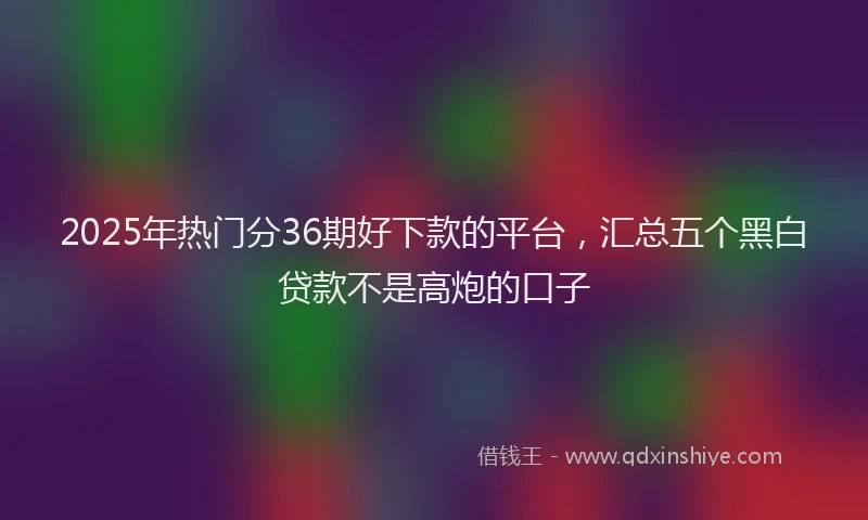 2025年热门分36期好下款的平台，汇总五个黑白贷款不是高炮的口子