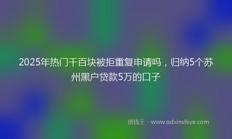 2025年热门千百块被拒重复申请吗，归纳5个苏州黑户贷款5万的口子