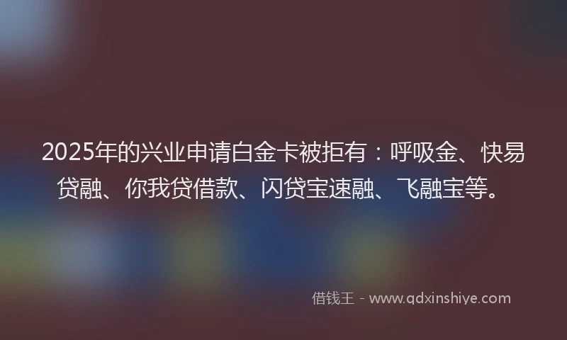 2025年的兴业申请白金卡被拒有：呼吸金、快易贷融、你我贷借款、闪贷宝速融、飞融宝等。