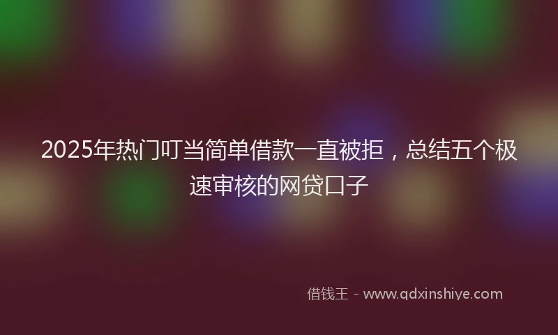 2025年热门叮当简单借款一直被拒，总结五个极速审核的网贷口子