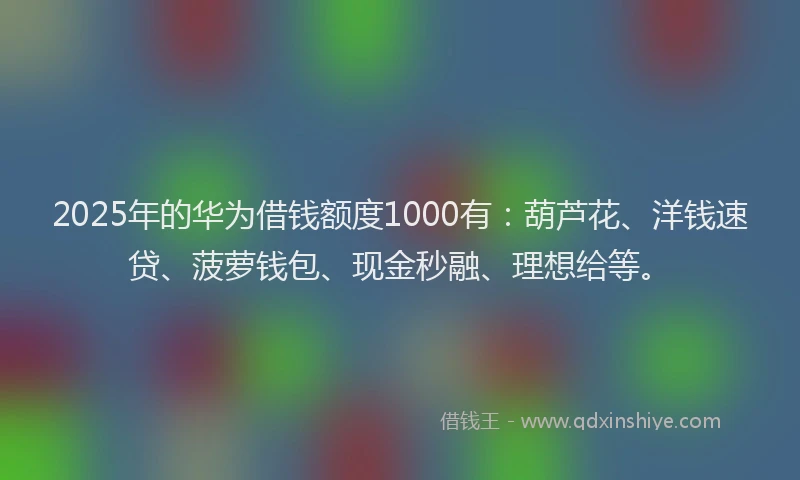 2025年的华为借钱额度1000有：葫芦花、洋钱速贷、菠萝钱包、现金秒融、理想给等。