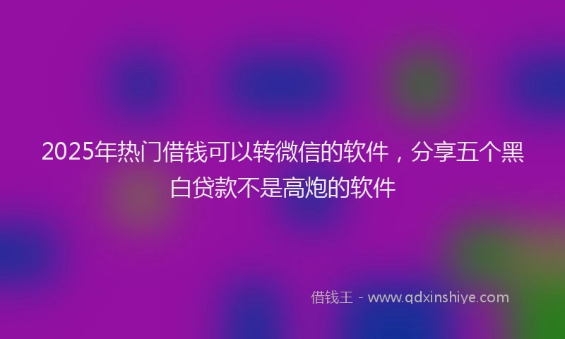 2025年热门借钱可以转微信的软件，分享五个黑白贷款不是高炮的软件
