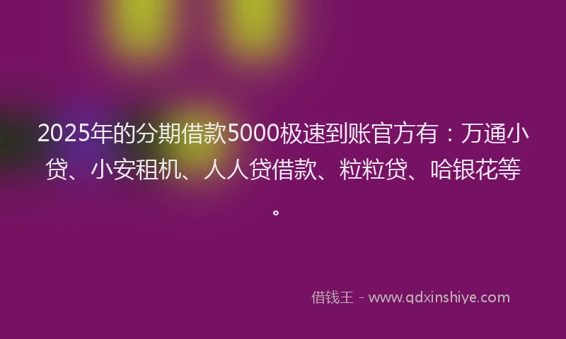 2025年的分期借款5000极速到账官方有：万通小贷、小安租机、人人贷借款、粒粒贷、哈银花等。