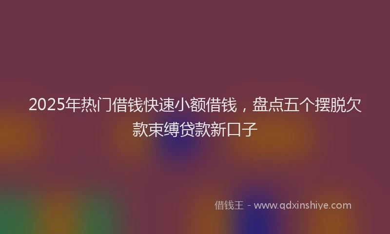 2025年热门借钱快速小额借钱，盘点五个摆脱欠款束缚贷款新口子