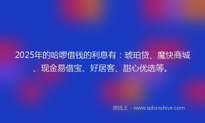 2025年的哈啰借钱的利息有：琥珀贷、魔快商城、现金易借宝、好居客、甜心优选等。