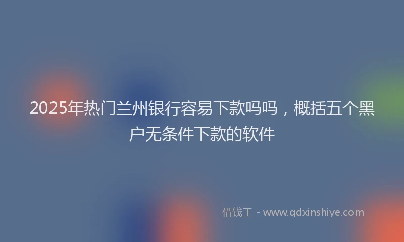 2025年热门兰州银行容易下款吗吗，概括五个黑户无条件下款的软件