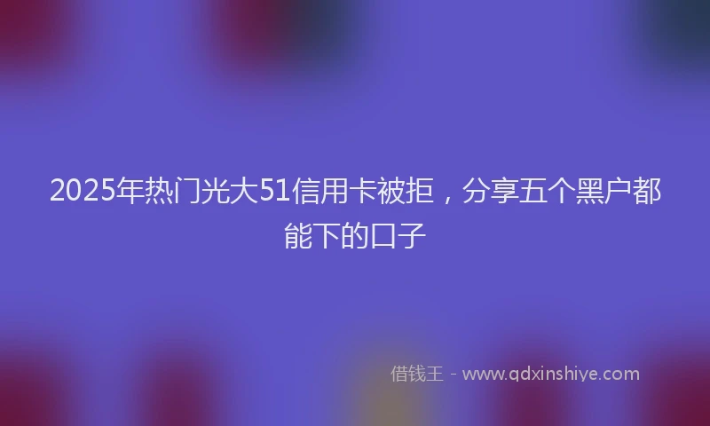 2025年热门光大51信用卡被拒，分享五个黑户都能下的口子