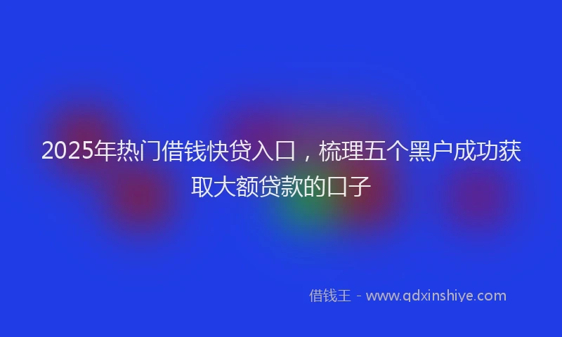 2025年热门借钱快贷入口，梳理五个黑户成功获取大额贷款的口子