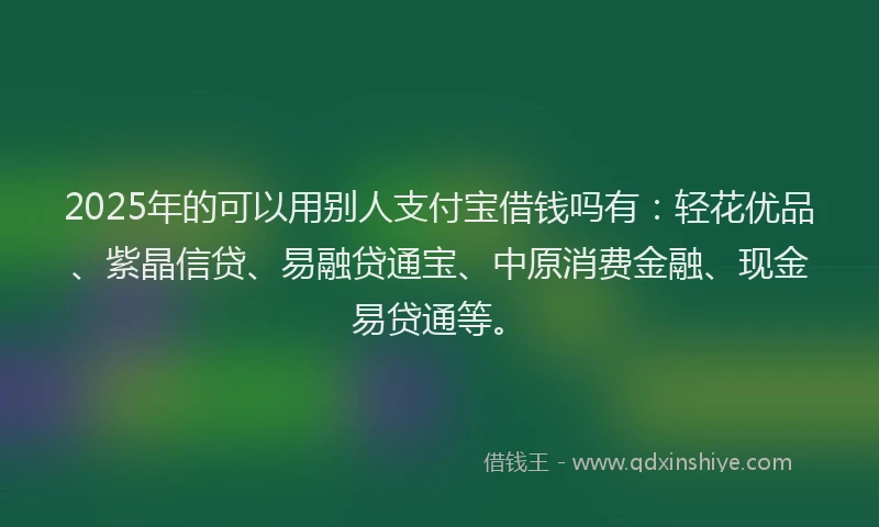 2025年的可以用别人支付宝借钱吗有：轻花优品、紫晶信贷、易融贷通宝、中原消费金融、现金易贷通等。