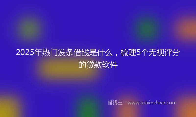 2025年热门发条借钱是什么，梳理5个无视评分的贷款软件
