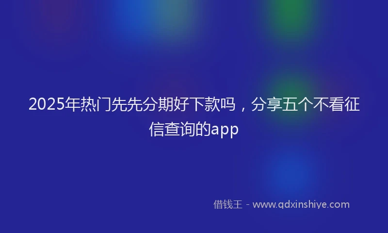 2025年热门先先分期好下款吗，分享五个不看征信查询的app