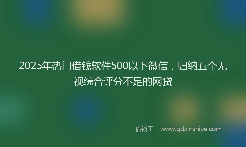 2025年热门借钱软件500以下微信，归纳五个无视综合评分不足的网贷