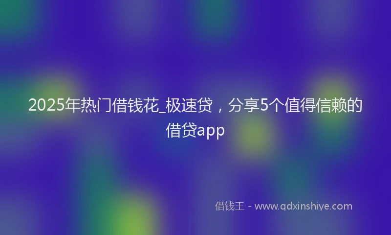 2025年热门借钱花_极速贷，分享5个值得信赖的借贷app
