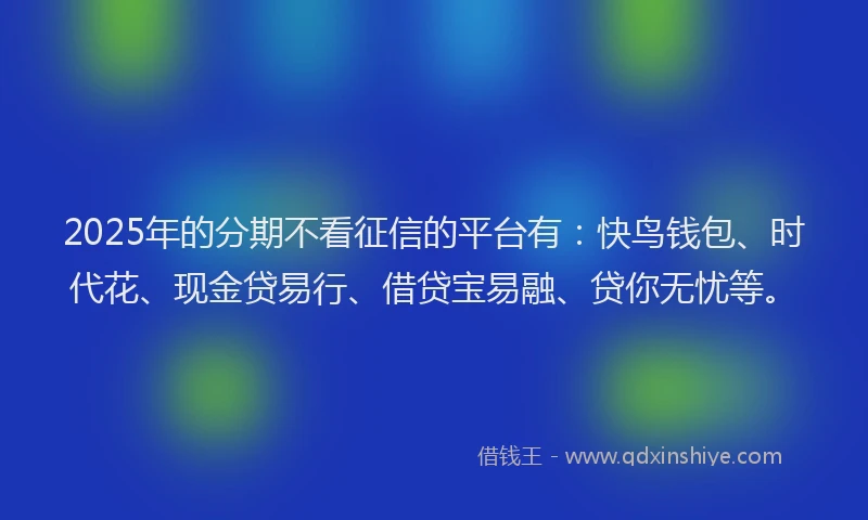 2025年的分期不看征信的平台有：快鸟钱包、时代花、现金贷易行、借贷宝易融、贷你无忧等。