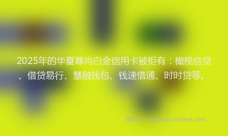 2025年的华夏尊尚白金信用卡被拒有：橄榄信贷、借贷易行、慧融钱包、钱速借通、时时贷等。