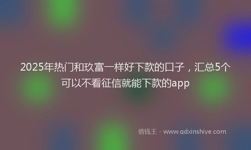 2025年热门和玖富一样好下款的口子，汇总5个可以不看征信就能下款的app