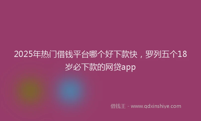 2025年热门借钱平台哪个好下款快，罗列五个18岁必下款的网贷app